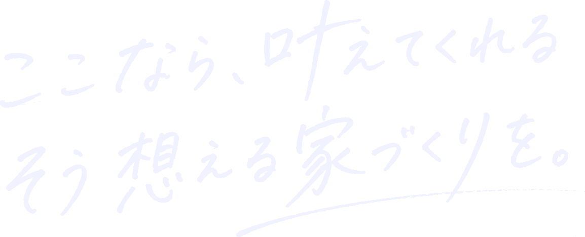 ここなら、叶えてくれる そう想える家づくりを。